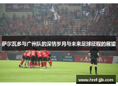 萨尔瓦多与广州队的深情岁月与未来足球征程的展望