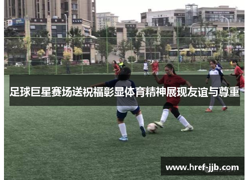 足球巨星赛场送祝福彰显体育精神展现友谊与尊重 足球巨星赛场送祝福彰显体育精神展现友谊与尊重