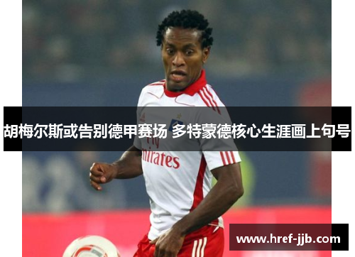 胡梅尔斯或告别德甲赛场 多特蒙德核心生涯画上句号