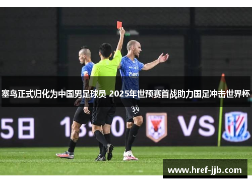 塞鸟正式归化为中国男足球员 2025年世预赛首战助力国足冲击世界杯