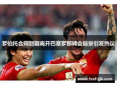 罗伯托合同到期离开巴塞罗那转会前景引发热议