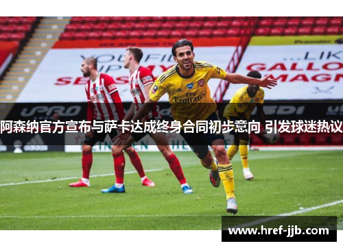 阿森纳官方宣布与萨卡达成终身合同初步意向 引发球迷热议 阿森纳官方宣布与萨卡达成终身合同初步意向 引发球迷热议